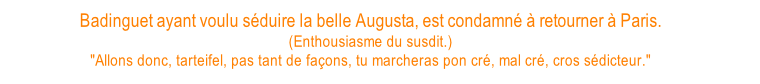 Badinguet ayant voulu séduire la belle Augusta, est condamné à retourner à Paris.  (Enthousiasme du susdit.) "Allons donc, tarteifel, pas tant de façons, tu marcheras pon cré, mal cré, cros sédicteur."
