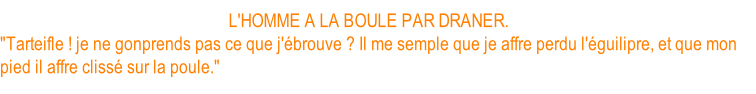 L'HOMME A LA BOULE PAR DRANER. "Tarteifle ! je ne gonprends pas ce que j'ébrouve ? Il me semple que je affre perdu l'éguilipre, et que mon pied il affre clissé sur la poule."