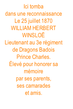 Ici tomba dans une reconnaissance Le 25 juillet 1870 WILLIAM HERBERT WINSLOË Lieutenant au 3e régiment de Dragons Badois Prince Charles. Élevé pour honorer sa mémoire par ses parents, ses camarades et amis.