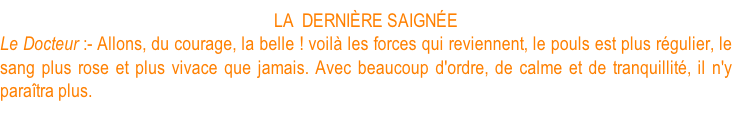 LA  DERNIÈRE SAIGNÉE Le Docteur :- Allons, du courage, la belle ! voilà les forces qui reviennent, le pouls est plus régulier, le sang plus rose et plus vivace que jamais. Avec beaucoup d'ordre, de calme et de tranquillité, il n'y paraîtra plus.