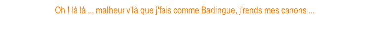 Oh ! là là ... malheur v'là que j'fais comme Badingue, j'rends mes canons ...