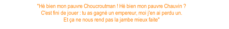 "Hé bien mon pauvre Choucroutman ! Hé bien mon pauvre Chauvin ? C'est fini de jouer : tu as gagné un empereur, moi j'en ai perdu un. Et ça ne nous rend pas la jambe mieux faite"