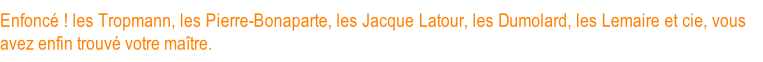 Enfoncé ! les Tropmann, les Pierre-Bonaparte, les Jacque Latour, les Dumolard, les Lemaire et cie, vous avez enfin trouvé votre maître.
